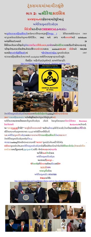 2:
CHEMICAL :
આ I . 1969
. 1962 1971 defoliants
20
, '
maimed400,000 500,000
' . 1997
stockpiled .-
/ : :
http://en.wikipedia.org/wiki/List_of_U.S._chemical_weapons_topics
જ rushing
2013" " .
( Bearman
Berkowitzઆ -
" FALSE "" " ) , , -
Assad- .
: ?
-a-
rushing " " -
, /
, , -
-
?
STATES
FALL :
http://www.slideshare.net/VogelDenise/obama-read-my-lips-obama-fraudgate-gujarati
 