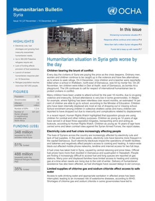 Humanitarian Bulletin
Syria
Issue 14 | 27 November – 10 December 2012



                                                                                                                In this issue
                                                                                                    Worsening humanitarian situation P.1

                                                                                             Response efforts continue amid violence P.4
HIGHLIGHTS
                                                                                              More than half a million Syrian refugees P.5
• Electricity cuts, fuel
  shortages and growing food                                                                         Funds fail to keep up with needs P.7
  insecurity exacerbate                UNDP, Ar-Raqqa

  humanitarian needs.
• Up to 360,000 Palestine
  refugees require aid.
                                      Humanitarian situation in Syria gets worse by
• Lack of funding affects             the day
  provision of food assistance.
                                      Children bearing the brunt of conflict
• Launch of revised
  humanitarian response plan
                                      Every day the civilians of Syria are paying the price as the crisis deepens. Ordinary men,
                                      women and children continue to be caught up in the violence and have few alternatives
  on 19 December.
                                      as to where to seek refuge. On 4 December, nine children and a teacher were reportedly
• Refugee population reaches          killed when a school in Wafideen, north-east of Damascus, was hit by mortar fire. On 26
  more than 507,000 people.           November, ten children were killed in Deir al Asafir, east of Damascus, as bombs hit a
                                      playground. The UN continues to call for respect of international humanitarian law to
FIGURES                               protect civilians in conflict.
                                      Many children have been unable to attend school for the past 18 months, due to on-going
 Population                  22 m
                                      violence and insecurity. School attendance is very low in some governorates. In Aleppo
 Governorates                   14    for example, where fighting has been relentless over recent months, an estimated 14 per
 Affected                       2.5   cent of children are able to go to school, according to the Minister of Education. Children
 population                 million   who have been internally displaced are most at risk of dropping out or missing school.
 Number of IDPs              1.2 m    School enrolment among children in collective shelters varies and many children are
 Number of                 507,331    reported to have dropped out due to insecurity and complications related to displacement.
 Syrian refugees
 in neighbouring                      In a recent report, Human Rights Watch highlighted that opposition groups are using
 countries and                        children for combat and other military purposes. Children as young as 14 years of age
 North Africa                         have served in at least three opposition brigades, transporting arms and acting as
                                      lookouts, according to Human Rights Watch. Children as young as 16 years of age have
FUNDING (US$)                         carried arms and taken combat roles against the Syrian Armed Forces, the report states.

 348 million                          Electricity cuts and fuel crisis increasingly affecting people
 requested by UN for                  The lives of Syrians across the country are increasingly affected by electricity cuts and
 activities inside Syria              lack of fuel supplies. In the past two weeks, electricity cuts have become more frequent in
                                      the capital Damascus. Such electricity blackouts impact the operations of health facilities
                                      and bakeries and negatively affect people’s access to cooking and heating. A nation-wide
 51% funded                           black-out affected mobile phone networks, landline and internet access for two full days.
                                      A fuel crisis has taken hold in Syria, caused by central rationing and price hikes. Official
                                      fuel prices have more than doubled in Damascus and quadrupled in Hassakeh. People
 488 million                          are finding it increasingly difficult to access fuel and long queues are reported at gas
 requested under the
 Regional Refugee Response            stations. Many poor and displaced families have limited access to heating and cooking
 Plan                                 gas at a time when needs are rising due to the cold of winter. Delivery of humanitarian
                                      assistance has also been affected, as fuel shortages have caused delays to aid convoys.

 35% funded                           Limited supplies of chlorine gas and sodium chloride affect access to safe
                                      water
                                      Access to safe drinking water and appropriate sanitation in affected areas has been
                                      interrupted, leading to an increased risk of waterborne diseases, according to WHO.
                                      Shortages of chlorine gas and sodium chloride in some governorates have led to
 