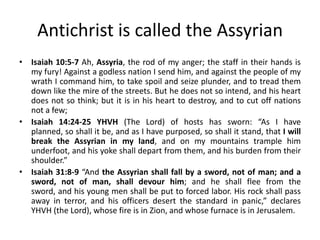 Antichrist is called the Assyrian
• Isaiah 10:5-7 Ah, Assyria, the rod of my anger; the staff in their hands is
my fury! Against a godless nation I send him, and against the people of my
wrath I command him, to take spoil and seize plunder, and to tread them
down like the mire of the streets. But he does not so intend, and his heart
does not so think; but it is in his heart to destroy, and to cut off nations
not a few;
• Isaiah 14:24-25 YHVH (The Lord) of hosts has sworn: “As I have
planned, so shall it be, and as I have purposed, so shall it stand, that I will
break the Assyrian in my land, and on my mountains trample him
underfoot, and his yoke shall depart from them, and his burden from their
shoulder.”
• Isaiah 31:8-9 “And the Assyrian shall fall by a sword, not of man; and a
sword, not of man, shall devour him; and he shall flee from the
sword, and his young men shall be put to forced labor. His rock shall pass
away in terror, and his officers desert the standard in panic,” declares
YHVH (the Lord), whose fire is in Zion, and whose furnace is in Jerusalem.
 