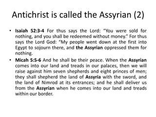 Antichrist is called the Assyrian (2)
• Isaiah 52:3-4 For thus says the Lord: “You were sold for
nothing, and you shall be redeemed without money.” For thus
says the Lord God: “My people went down at the first into
Egypt to sojourn there, and the Assyrian oppressed them for
nothing.
• Micah 5:5-6 And he shall be their peace. When the Assyrian
comes into our land and treads in our palaces, then we will
raise against him seven shepherds and eight princes of men;
they shall shepherd the land of Assyria with the sword, and
the land of Nimrod at its entrances; and he shall deliver us
from the Assyrian when he comes into our land and treads
within our border.
 