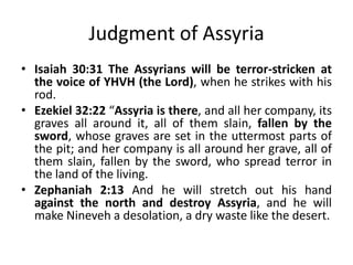 Judgment of Assyria
• Isaiah 30:31 The Assyrians will be terror-stricken at
the voice of YHVH (the Lord), when he strikes with his
rod.
• Ezekiel 32:22 “Assyria is there, and all her company, its
graves all around it, all of them slain, fallen by the
sword, whose graves are set in the uttermost parts of
the pit; and her company is all around her grave, all of
them slain, fallen by the sword, who spread terror in
the land of the living.
• Zephaniah 2:13 And he will stretch out his hand
against the north and destroy Assyria, and he will
make Nineveh a desolation, a dry waste like the desert.
 