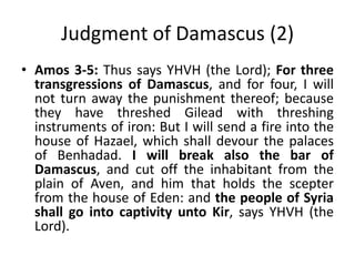 Judgment of Damascus (2)
• Amos 3-5: Thus says YHVH (the Lord); For three
transgressions of Damascus, and for four, I will
not turn away the punishment thereof; because
they have threshed Gilead with threshing
instruments of iron: But I will send a fire into the
house of Hazael, which shall devour the palaces
of Benhadad. I will break also the bar of
Damascus, and cut off the inhabitant from the
plain of Aven, and him that holds the scepter
from the house of Eden: and the people of Syria
shall go into captivity unto Kir, says YHVH (the
Lord).
 