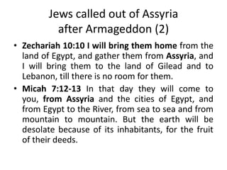 Jews called out of Assyria
after Armageddon (2)
• Zechariah 10:10 I will bring them home from the
land of Egypt, and gather them from Assyria, and
I will bring them to the land of Gilead and to
Lebanon, till there is no room for them.
• Micah 7:12-13 In that day they will come to
you, from Assyria and the cities of Egypt, and
from Egypt to the River, from sea to sea and from
mountain to mountain. But the earth will be
desolate because of its inhabitants, for the fruit
of their deeds.
 