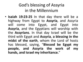 God’s blessing of Assyria
in the Millennium
• Isaiah 19:23-25 In that day there will be a
highway from Egypt to Assyria, and Assyria
will come into Egypt, and Egypt into
Assyria, and the Egyptians will worship with
the Assyrians. In that day Israel will be the
third with Egypt and Assyria, a blessing in the
midst of the earth, whom the Lord of hosts
has blessed, saying, “Blessed be Egypt my
people, and Assyria the work of my
hands, and Israel my inheritance.”
 