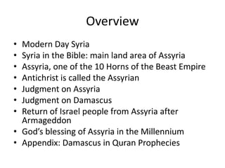 Overview
• Modern Day Syria
• Syria in the Bible: main land area of Assyria
• Assyria, one of the 10 Horns of the Beast Empire
• Antichrist is called the Assyrian
• Judgment on Assyria
• Judgment on Damascus
• Return of Israel people from Assyria after
Armageddon
• God’s blessing of Assyria in the Millennium
• Appendix: Damascus in Quran Prophecies
 