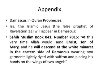 Appendix
• Damascus in Quran Prophecies:
• Isa, the Islamic Jesus (the false prophet of
Revelation 13) will appear in Damascus:
• Sahih Muslim Book 041, Number 7015: “At this
very time Allah would send Christ, son of
Mary, and he will descend at the white minaret
in the eastern side of Damascus wearing two
garments lightly dyed with saffron and placing his
hands on the wings of two angels”
 