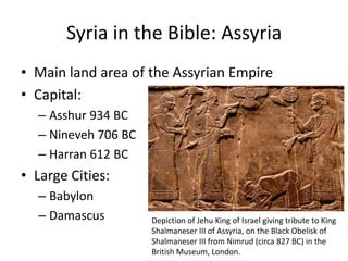 Syria in the Bible: Assyria
• Main land area of the Assyrian Empire
• Capital:
– Asshur 934 BC
– Nineveh 706 BC
– Harran 612 BC
• Large Cities:
– Babylon
– Damascus Depiction of Jehu King of Israel giving tribute to King
Shalmaneser III of Assyria, on the Black Obelisk of
Shalmaneser III from Nimrud (circa 827 BC) in the
British Museum, London.
 