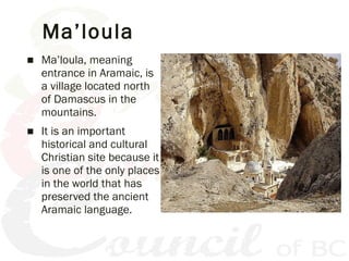 Ma’loula
■ Ma’loula, meaning
entrance in Aramaic, is
a village located north
of Damascus in the
mountains.
■ It is an impo...