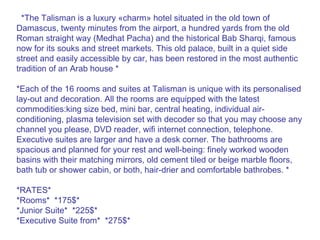 *The Talisman is a luxury «charm» hotel situated in the old town of Damascus, twenty minutes from the airport, a hundred yards from the old Roman straight way (Medhat Pacha) and the historical Bab Sharqi, famous now for its souks and street markets. This old palace, built in a quiet side street and easily accessible by car, has been restored in the most authentic tradition of an Arab house * *Each of the 16 rooms and suites at Talisman is unique with its personalised lay-out and decoration. All the rooms are equipped with the latest commodities:king size bed, mini bar, central heating, individual air-conditioning, plasma television set with decoder so that you may choose any channel you please, DVD reader, wifi internet connection, telephone. Executive suites are larger and have a desk corner. The bathrooms are spacious and planned for your rest and well-being: finely worked wooden basins with their matching mirrors, old cement tiled or beige marble floors, bath tub or shower cabin, or both, hair-drier and comfortable bathrobes. * *RATES* *Rooms*  *175$* *Junior Suite*  *225$* *Executive Suite from*  *275$* 