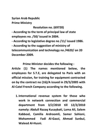 Syrian Arab Republic
Prime Ministry
                 Resolution no. (69720)
- According to the term of principal law of state
employees no. /50/ issued in 2004.
- According to legislative degree no /11/ issued 1986.
- According to the suggestion of ministry of
telecommunication and technology no /4620/ on 20
December 2009.

         Prime Minister decides the following :
Article (1) The names mentioned below, the
employees for S.T.E, are delegated to Paris with an
official mission, for training for equipment contracted
on by the contract no (16)/A issued in 29/3/2005 with
Al-Catel French Company according to the following.

  1. International revenue system for those who
     work in network connection and commercial
     department from 3/2/2010 till 12/2/2010
     namely: Abdull Razaq Kusaybati, Lama Ali, Salem
     Kabbool, Camilia Ardroomli, Samer Sahioni,
     Mohammed       Fadi Al-Gazzi, Ahmad Sunbul,
     Waleed Al-Husni.
 