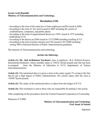Syrian Arab Republic
Ministry of Telecommunication and Technology.

                                     Resolution (110)

- According to the term of the main law of state employees no(50) issued in 2004.
- According to the term of law no(2) issued in 2005 including the system of
   establishments, companies, and public plants.
- According to the term of organizational decree no./1935/ issued in 1975 including
  establishing S.T.E.
- According to the decree no.(584) issued in 13/12/2000 including recalling S.T.E.
- According to the term of prime minister no(178) issued in 16/1/2008 including
   sorting NIPA (National Institute of Public Administration) graduates.

The minister of Telecommunication and technology

                                  decides the following:

Article (1): Mr. Abd Al-Rahman Tayshoori, class A employee –B.A. Political Science,
International Relations- whose monthly salary is /18232/ Syrian pounds and who has been
re-assigned      from the Ministry of Education to S.T.E (department of Tartous
telecommunication).

Article (2): The mentioned above is given a raise in his salary equals 7% owing to the fact
that he got a high degree in Public Administration. His current salary after the raise is
/19509/ Syrian pounds.

Article (3): The salary of the mentioned above is taken from the budget of S.T.E.

Article (4): This resolution is sent to those who are responsible for putting it into action.

After completing all the procedures from the Central Financial Corporation of Censorship.

Damascus 2/3/2008
                                         Minister of Telecommunication and Technology
                                                                 Prof. Imad Al-Saboni

                                                                                     Signature
 