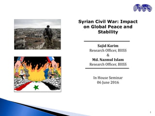 Syrian Civil War: Impact
on Global Peace and
Stability
Sajid Karim
Research Officer, BIISS
&
Md. Nazmul Islam
Research Officer, BIISS
In House Seminar
06 June 2016
1
 
