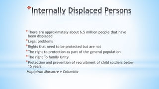 *
*There are approximately about 6.5 million people that have
been displaced
*Legal problems
*Rights that need to be protected but are not
*The right to protection as part of the general population
*The right To family Unity
*Protection and prevention of recruitment of child soldiers below
15 years
Mapipiran Massacre v Columbia
 