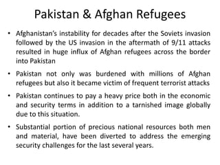 Pakistan & Afghan Refugees
• Afghanistan’s instability for decades after the Soviets invasion
followed by the US invasion ...