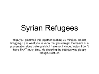Syrian Refugees
Hi guys. I slammed this together in about 30 minutes. I’m not
bragging. I just want you to know that you can get the basics of a
presentation done quite quickly. I have not included notes. I don’t
have THAT much time. My checking the sources was sloppy
though. Best, es
 