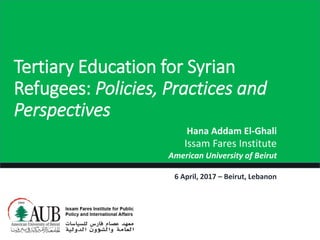 Tertiary Education for Syrian
Refugees: Policies, Practices and
Perspectives
Hana Addam El-Ghali
Issam Fares Institute
American University of Beirut
6 April, 2017 – Beirut, Lebanon
 