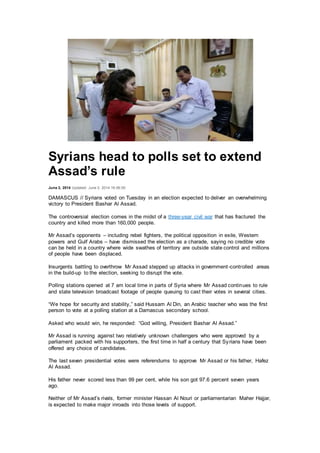 Syrians head to polls set to extend
Assad’s rule
June 3, 2014 Updated: June 3, 2014 16:06:00
DAMASCUS // Syrians voted on Tuesday in an election expected to deliver an overwhelming
victory to President Bashar Al Assad.
The controversial election comes in the midst of a three-year civil war that has fractured the
country and killed more than 160,000 people.
Mr Assad’s opponents – including rebel fighters, the political opposition in exile, Western
powers and Gulf Arabs – have dismissed the election as a charade, saying no credible vote
can be held in a country where wide swathes of territory are outside state control and millions
of people have been displaced.
Insurgents battling to overthrow Mr Assad stepped up attacks in government-controlled areas
in the build-up to the election, seeking to disrupt the vote.
Polling stations opened at 7 am local time in parts of Syria where Mr Assad continues to rule
and state television broadcast footage of people queuing to cast their votes in several cities.
“We hope for security and stability,” said Hussam Al Din, an Arabic teacher who was the first
person to vote at a polling station at a Damascus secondary school.
Asked who would win, he responded: “God willing, President Bashar Al Assad.”
Mr Assad is running against two relatively unknown challengers who were approved by a
parliament packed with his supporters, the first time in half a century that Syrians have been
offered any choice of candidates.
The last seven presidential votes were referendums to approve Mr Assad or his father, Hafez
Al Assad.
His father never scored less than 99 per cent, while his son got 97.6 percent seven years
ago.
Neither of Mr Assad’s rivals, former minister Hassan Al Nouri or parliamentarian Maher Hajjar,
is expected to make major inroads into those levels of support.
 