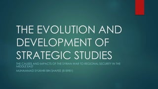 THE EVOLUTION AND
DEVELOPMENT OF
STRATEGIC STUDIES
THE CAUSES AND IMPACTS OF THE SYRIAN WAR TO REGIONAL SECURITY IN THE
MIDDLE EAST
MUHAMMAD SYUKHRI BIN SHAFEE (818981)
 