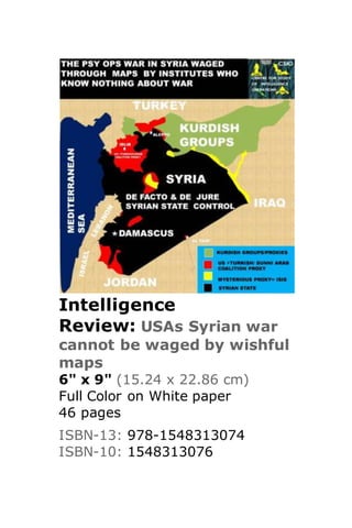 Intelligence
Review: USAs Syrian war
cannot be waged by wishful
maps
6" x 9" (15.24 x 22.86 cm)
Full Color on White paper
46 pages
ISBN-13: 978-1548313074
ISBN-10: 1548313076
 