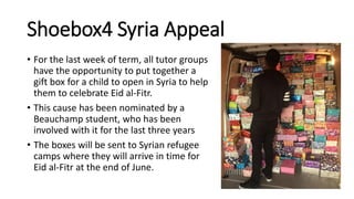 Shoebox4 Syria Appeal
• For the last week of term, all tutor groups
have the opportunity to put together a
gift box for a child to open in Syria to help
them to celebrate Eid al-Fitr.
• This cause has been nominated by a
Beauchamp student, who has been
involved with it for the last three years
• The boxes will be sent to Syrian refugee
camps where they will arrive in time for
Eid al-Fitr at the end of June.
 