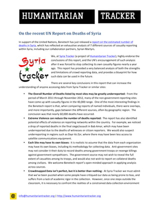 On the recent UN Report on Deaths of Syria
In support of the United Nations, Benetech has just released a report on the estimated number of
deaths in Syria, which has reflected an exhaustive analysis of 7 different sources of casualty reporting
within Syria, including our collaboration partners,Syrian Martyrs.

                            We, atSyria Tracker (a project of Humanitarian Tracker),highly endorse the
                            conclusions of this report, and the UN’s encouragement of such analysis
                            after it was forced to stop collecting its own casualty figures nearly a year
                            ago. This report has provided a very balanced analysis of both the strengths
                            and limitations of crowd reporting data, and provides a blueprint for how
                            such data can be used in the future.

                          There are several key conclusions in this report that can increase the
understanding of anyone accessing data from Syria Tracker or similar sites:

        TheOverall Number of Deaths listed by most sites may be greatly underreported:From the
        period of March 2011 through November 2012, many of the non-government reporting sites
        have come up with casualty figures in the 40,000 range. One of the most interesting findings in
        the Benetech report is that, when comparing reports of named individuals, there were overlaps,
        and more importantly, gaps between the different sources, often by geographic region. The
        conclusion was that nearly 60,000 deaths have occurred.
        Extreme Violence can reduce the number of deaths reported:The report has also identified
        potential effects of violence on reporting networks within the country. For example, we noticed
        a drop of reported deaths in the final siege/assault in Bab Amar, which may have been
        underreported due to the deaths of witnesses or citizen reporters. We would also suspect
        underreporting in regions such as DayrAzZor, where there may have been less access to satellite
        communications equipment.
        Each Site may have its own biases: It is realistic to assume that the data from each organization
        may have its own biases, including its methodology for collecting data. Anti-government sites
        may not consider it their duty to record deaths among government troops or revenge killings
        against government sympathizers. The government source may not wish to reveal the full
        extent of casualties among its troops, and would also not wish to report on collateral deaths
        among civilians. We welcome Benetech report’s open-minded approach in applying analysis
        across sources.
        Crowdmapped Data isn’t perfect, but it is better than nothing:At Syria Tracker we must admit
        that we’ve been puzzled when some people have critiqued our data as being prone to bias, and
        suffers from a lack of academic rigor in the collection. However, once one steps outside the
        classroom, it is necessary to confront the realities of a constrained data collection environment



info@humanitariantracker.org | http://www.humanitariantracker.org
 