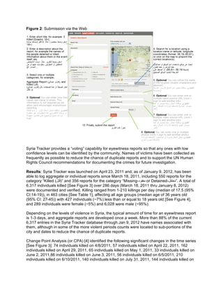 Figure 2: Submission via the Web
Syria Tracker provides a “voting” capability for eyewitness reports so that any ones with low
confidence levels can be identified by the community. Names of victims have been collected as
frequently as possible to reduce the chance of duplicate reports and to support the UN Human
Rights Council recommendations for documenting the crimes for future investigation.
Results: Syria Tracker was launched on April 23, 2011 and, as of January 9, 2012, has been
able to log aggregate or individual reports since March 18, 2011, including 550 reports for the
category “Killed (‫ل‬ِ‫ﺗ‬ُ‫ﻗ‬)” and 356 reports for the category “Missing-‫ﻣﻔﻘود‬ or Detained-‫ﻌﺗﻘل‬ُ‫ﻣ‬”. A total of
6,317 individuals killed [See Figure 3] over 286 days (March 18, 2011 thru January 8, 2012)
were documented and verified. Killing ranged from 1-210 killings per day (median of 17.5 (95%
CI:14-19)), in 463 cities [See Table 1], affecting all age groups (median age of 36 years old
(95% CI: 27-45)) with 427 individuals (~7%) less than or equal to 18 years old [See Figure 4],
and 289 individuals were female (~5%) and 6,028 were male (~95%).
Depending on the levels of violence in Syria, the typical amount of time for an eyewitness report
is 1-3 days, and aggregate reports are developed once a week. More than 88% of the current
6,317 entries in the Syria Tracker database through Jan 9, 2012 have names associated with
them, although in some of the more violent periods counts were located to sub-portions of the
city and dates to reduce the chance of duplicate reports.
Change Point Analysis (or CPA) [4] identified the following significant changes in the time series
[See Figure 3]: 74 individuals killed on 4/8/2011, 57 individuals killed on April 22, 2011, 162
individuals killed on April 29, 2011, 65 individuals killed on May 1, 2011, 33 individuals killed on
June 2, 2011,86 individuals killed on June 3, 2011, 56 individuals killed on 6/5/2011, 210
individuals killed on 6/10/2011, 140 individuals killed on July 31, 2011, 144 individuals killed on
 