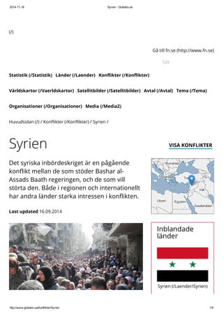 2014-11-18 Syrien - Globalis.se 
(/) 
Statistik (/Statistik) Länder (/Laender) Konflikter (/Konflikter) 
Gå till fn.se (http://www.fn.se) 
Sök 
Världskartor (/Vaerldskartor) Satellitbilder (/Satellitbilder) Avtal (/Avtal) Tema (/Tema) 
Organisationer (/Organisationer) Media (/Media2) 
Huvudsidan (/) / Konflikter (/Konflikter) / Syrien / 
Syrien VISA KONFLIKTER 
Det syriska inbördeskriget är en pågående 
konflikt mellan de som stöder Bashar al- 
Assads Baath regeringen, och de som vill 
störta den. Både i regionen och internationellt 
har andra länder starka intressen i konflikten. 
Last updated 16.09.2014 
Inblandade 
länder 
Syrien (/Laender/Syrien) 
http://www.globalis.se/Konflikter/Syrien 1/9 
 