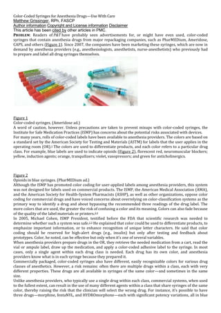 Color-Coded Syringes for Anesthesia Drugs—Use With Care
Matthew Grissinger, RPh, FASCP
Author information Copyright and License information Disclaimer
This article has been cited by other articles in PMC.
PROBLEM: Readers of P&T have probably seen advertisements for, or might have even used, color-coded
syringes that contain anesthesia drugs from major repackaging companies, such as PharMEDium, Ameridose,
CAPS, and others (Figure 1). Since 2007, the companies have been marketing these syringes, which are now in
demand by anesthesia providers (e.g., anesthesiologists, anesthetists, nurse-anesthetists) who previously had
to prepare and label all drug syringes themselves.
Figure 1
Color-coded syringes. (Ameridose ad.)
A word of caution, however. Unless precautions are taken to prevent mixups with color-coded syringes, the
Institute for Safe Medication Practices (ISMP) has concerns about the potential risks associated with devices.
For many years, rolls of color-coded labels have been available to anesthesia providers. The colors are based on
a standard set by the American Society for Testing and Materials (ASTM) for labels that the user applies in the
operating room (OR).1 The colors are used to differentiate products, and each color refers to a particular drug
class. For example, blue labels are used to indicate opioids (Figure 2), florescent red, neuromuscular blockers;
yellow, induction agents; orange, tranquilizers; violet, vasopressors; and green for anticholinergics.
Figure 2
Opioids in blue syringes. (PharMEDium ad.)
Although the ISMP has promoted color coding for user-applied labels among anesthesia providers, this system
was not designed for labels used on commercial products. The ISMP, the American Medical Association (AMA),
and the American Society for Health-System Pharmacists (ASHP), as well as other organizations, oppose color
coding for commercial drugs and have voiced concerns about overrelying on color-classification systems as the
primary way to identify a drug and about bypassing the recommended three readings of the drug label. The
more colors that are used, the greater the risk of confusing a color and its meaning. Colors can also fade because
of the quality of the label materials or printers.2,3
In 2005, Michael Cohen, ISMP President, testified before the FDA that scientific research was needed to
determine whether such a system was safe.2,3 He explained that color could be used to differentiate products, to
emphasize important information, or to enhance recognition of unique letter characters. He said that color
coding should be reserved for high-alert drugs (e.g., insulin) but only after testing and feedback about
prototypes. Color, he noted, can be effective but only when it’s one of several variables.
When anesthesia providers prepare drugs in the OR, they retrieve the needed medication from a cart, read the
vial or ampule label, draw up the medication, and apply a color-coded adhesive label to the syringe. In most
cases, only a single agent within each drug class is needed. Each drug has its own color, and anesthesia
providers know what is in each syringe because they prepared it.
Commercially packaged, color-coded syringes also have different, easily recognizable colors for various drug
classes of anesthetics. However, a risk remains: often there are multiple drugs within a class, each with very
different properties. These drugs are all available in syringes of the same color—and sometimes in the same
size.
Unlike anesthesia providers, who typically use a single drug within each class, commercial systems, when used
to the fullest extent, can result in the use of many different agents within a class that share syringes of the same
color, thereby raising the risk that the clinician will select the wrong drug. For instance, it’s possible to have
three drugs—morphine, fentaNYL, and HYDROmorphone—each with significant potency variations, all in blue
 
