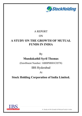 A Study on the Growth of Mutual Funds in India
A REPORT
ON
A STUDY ON THE GROWTH OF MUTUAL
FUNDS IN INDIA
By
Mundakathil Syril Thomas
(Enrollment Number: 16BSPHH01C0578)
IBS Hyderabad
At
Stock Holding Corporation of India Limited.
 