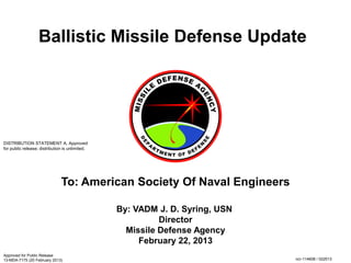 Ballistic Missile Defense Update
By: VADM J. D. Syring, USN
Director
Missile Defense Agency
February 22, 2013
To: American Society Of Naval Engineers
Approved for Public Release
13-MDA-7175 (20 February 2013)
DISTRIBUTION STATEMENT A. Approved
for public release; distribution is unlimited.
ncr-114608 / 022013
 