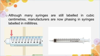 o Although many syringes are still labelled in cubic
centimetres, manufacturers are now phasing in syringes
labelled in millilitres.
 