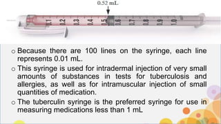 o Because there are 100 lines on the syringe, each line
represents 0.01 mL.
o This syringe is used for intradermal injection of very small
amounts of substances in tests for tuberculosis and
allergies, as well as for intramuscular injection of small
quantities of medication.
o The tuberculin syringe is the preferred syringe for use in
measuring medications less than 1 mL
 
