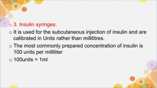 o 3. Insulin syringes:
o It is used for the subcutaneous injection of insulin and are
calibrated in Units rather than millilitres.
o The most commonly prepared concentration of insulin is
100 units per milliliter
o 100units = 1ml
 