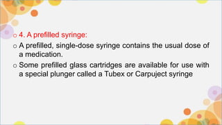 o 4. A prefilled syringe:
o A prefilled, single-dose syringe contains the usual dose of
a medication.
o Some prefilled glass cartridges are available for use with
a special plunger called a Tubex or Carpuject syringe
 