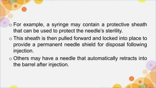 o For example, a syringe may contain a protective sheath
that can be used to protect the needle’s sterility.
o This sheath is then pulled forward and locked into place to
provide a permanent needle shield for disposal following
injection.
o Others may have a needle that automatically retracts into
the barrel after injection.
 