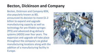 Becton, Dickinson and Company
Becton, Dickinson and Company BDX,
also popularly known as BD,
announced its decision to invest $1.2
billion to expand and upgrade
manufacturing capacity as well as
technology for pre-fillable syringes
(PFS) and advanced drug delivery
systems (ADDS) over four years. The
expansion and upgrade will take place
throughout the company’s six global
manufacturing locations along with the
addition of a manufacturing facility in
Europe.
 