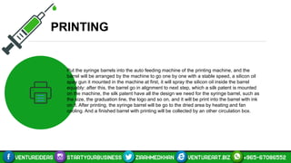 PRINTING
Put the syringe barrels into the auto feeding machine of the printing machine, and the
barrel will be arranged by the machine to go one by one with a stable speed, a silicon oil
spay gun it mounted in the machine at first, it will spray the silicon oil inside the barrel
equably: after this, the barrel go in alignment to next step, which a silk patent is mounted
on the machine, the silk patent have all the design we need for the syringe barrel, such as
the size, the graduation line, the logo and so on, and it will be print into the barrel with ink
on it. After printing, the syringe barrel will be go to the dried area by heating and fan
cooling. And a finished barrel with printing will be collected by an other circulation box.
 