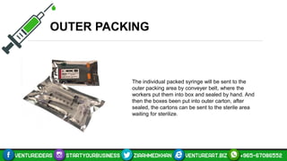 OUTER PACKING
The individual packed syringe will be sent to the
outer packing area by conveyer belt, where the
workers put them into box and sealed by hand. And
then the boxes been put into outer carton, after
sealed, the cartons can be sent to the sterile area
waiting for sterilize.
 