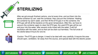 STERILIZING
After we got enough finished cartons, one lot every time, and put them into the
sterile container by cart, seal the container, then vacuum the container. Heating
the container by warm water, and then fill the ETO gas in to the container, the
ETO gas will kill all the bacteria on the given temperature. After this, we have to
vacuum the container again to clear the ETO gas, the used ETO gas will be out
and pour into the water, after several circle mixed with the water, it will full
neutralize with the water, and so that can be drain out harmless. The full circle of
the sterile takes 8 hours for one lot.
Caution: The ETO gas is danger, it need to be deal with very carefully. It require the area
should open, ventilation, far away from fire source, and special deal with the electric power.
 