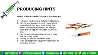 PRODUCING HINTS
How to produce a perfect syringe in economic way:
1. High class polypropylene material, medical class.
2. Use the best quality mold, which can produce
more effective, and avoid unnecessary time
waste. As the poor quality mold will damage
easily and will stop the production line time to
time.
3. Use the automatic assembly machine to make
sure the quality stable.
4. Training the workers into skilled level.
5. Make a detail plan for equipment's setup and the
production process.
 