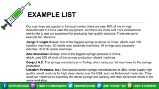 EXAMPLE LIST
Our machines are popular in the local market, there are over 80% of the syringe
manufactures in China used the equipment, and there are more and more international
clients like to use our equipment for producing high quality products. There are some
example for reference:
Jiangxi Hongda Group: one of the biggest syringe producer in China, which used 168
injection machines, 12 needle auto assembly machines, 36 syringe auto assembly
machine, 33 ETO sterile machines.
Zibo Shanchuan Group: One of the biggest syringe producer in China,
which used 500 all kinds of the syringe production related machines.
Genject A.S: The syringe manufacturer in Turkey, which using our full machines for the syringe
production
Ultradent Products, Inc.: One special dental syringe manufacturers in USA, which supply high
quality dental products for high class clients over the USA, such as Hollywood movie star. They
used our machines to assembly the dental syringe and working with their advanced robots in the
same workshop.
 