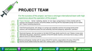 PROJECT TEAM
For the success of the project, we have a stronger international team with high
experience about the operation of the project:
Project Manager: former marketing director of one large syringe factory in China, familiar with the
products, the production process, and all the details concerning with the disposable syringe and its market,
with 17years marketing experience.
Chief Technical Engineer, who design our syringe auto assembly machine and syringe barrel printer
machine, with full experience about the auto assembly machines designing, adjustment, operation.
Electricity Engineer, who has worked on the field of ETO gas sterile machine for over 10years, knows every
detail about the design, adjustment, operation of the ETO sterile machine, and knows how to setup a safety
place for the ETO machine operation.
Mechanical Engineer, familiar with the setup of the ETO machine, responsible to the setup of the ETO
machine and its related facility like water tank, heating system, and related mechanical operation.
 