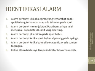 IDENTIFIKASI ALARM
1. Alarm berbunyi jika ada cairan yang terhambat pada
spuit/selang terhambat atau ada tekanan pada spuit.
2. Alarm berbunyi menunjukkan jika aliran syringe telah
mencapai pada batas D.limit yang disetting.
3. Alarm berbunyi jika cairan pada spuit habis.
4. Alarm berbunyi ketika spuit belum dipasang pada syringe.
5. Alarm berbunyi ketika baterai low atau tidak ada sumber
tegangan.
6. Ketika alarm berbunyi, lampu indicator bewarna merah.
POLITEKNIKMEKATRONIKA
SANATADHARMA
10
 