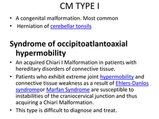 CM TYPE IA congenital malformation. Most commonHerniation of cerebellartonsilsSyndrome of occipitoatlantoaxialhypermobilityAn acquired Chiari I Malformation in patients with hereditary disorders of connective tissue.Patients who exhibit extreme joint hypermobility and connective tissue weakness as a result of Ehlers-Danlossyndromeor Marfan Syndrome are susceptible to instabilities of the craniocervical junction and thus acquiring a Chiari Malformation. This type is difficult to diagnose and treat.
