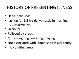 HISTORY OF PRESENTING ILLNESSHead  ache-4yrs lasting for 1-2 hrs daily;mostly in morning; not progressiveOccipitalRelieved by drugs ↑ by coughing ,sneezing, playingNot associated with  diminished visual acuity no vomiting,aura