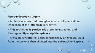 Neuroendoscopic surgery
– A fibroscope inserted through a small myelotomy allows
inspection of the intramedullary cavity.
– This technique is particularly useful in evaluating and
treating multiple septate syrinxes.
– Septa are fenestrated, either mechanically or by laser. Fluid
from the cavity is then shunted into the subarachnoid space.
 