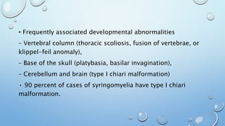 • Frequently associated developmental abnormalities
– Vertebral column (thoracic scoliosis, fusion of vertebrae, or
klippel-feil anomaly),
– Base of the skull (platybasia, basilar invagination),
– Cerebellum and brain (type I chiari malformation)
• 90 percent of cases of syringomyelia have type I chiari
malformation.
 