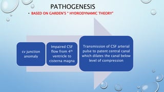 PATHOGENESIS
• BASED ON GARDEN’S “ HYDRODYNAMIC THEORY”
cv junction
anomaly
Impaired CSF
flow from 4th
ventricle to
cisterna magna
Transmission of CSF arterial
pulse to patent central canal
which dilates the canal below
level of compression
 