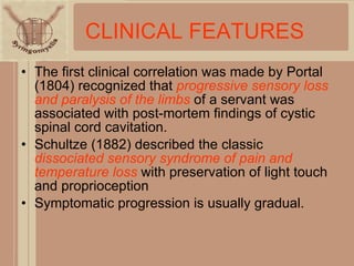 CLINICAL   FEATURES The first clinical correlation was made by Portal (1804) recognized that  progressive sensory loss and paralysis of the limbs  of a servant was associated with post-mortem findings of cystic spinal cord cavitation. Schultze (1882) described the classic  dissociated sensory syndrome of pain and temperature loss  with preservation of light touch and proprioception Symptomatic progression is usually gradual. 