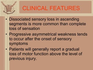 CLINICAL FEATURES Dissociated sensory loss in ascending segments is more common than complete loss of sensation Progressive asymmetrical weakness tends to occur after the onset of sensory symptoms Patients will generally report a gradual loss of motor function above the level of previous injury. 